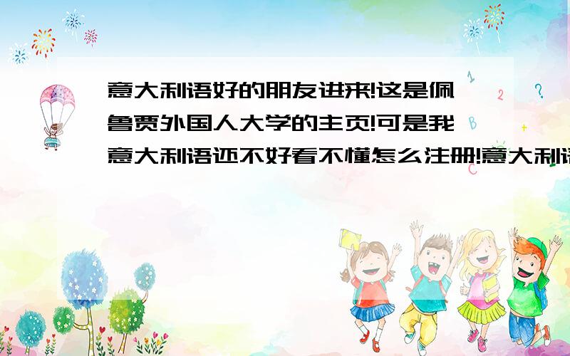 意大利语好的朋友进来!这是佩鲁贾外国人大学的主页!可是我意大利语还不好看不懂怎么注册!意大利语好的朋友们帮我看看在哪页注册吧!嗯,我不是马可的.你给的这个是注册什么的?我想要申