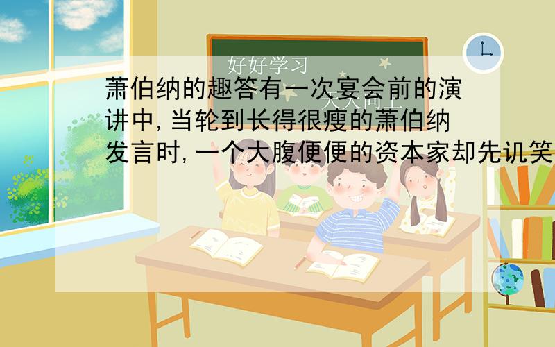 萧伯纳的趣答有一次宴会前的演讲中,当轮到长得很瘦的萧伯纳发言时,一个大腹便便的资本家却先讥笑他说:“啊,萧伯纳先生,一见到您,我就知道世界上正在闹饥荒.”萧伯纳微微一笑,答说:“