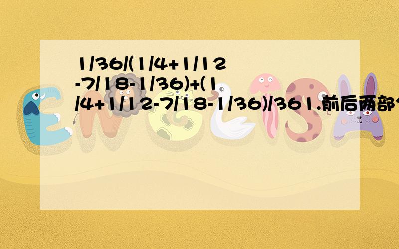 1/36/(1/4+1/12-7/18-1/36)+(1/4+1/12-7/18-1/36)/361.前后两部分之间存在着什么关系?2.先计算哪部分比较方便?请给予解答.3.利用（1）中的关系,直接写出另一部分的结果.4.根据以上分析,求出原式的结果.