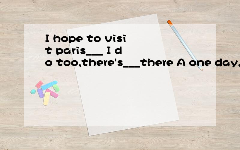 I hope to visit paris___ I do too,there's___there A one day,many doing B one day,many to doA one day,many doing B one day,many to doC some day,much doingDsome day,much to do 最好说下为什么!每种表示什么讲下ok?