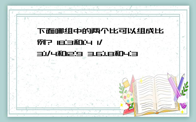 下面哪组中的两个比可以组成比例? 18:3和1:4 1/3:1/4和12:9 3.6:1.8和4:3