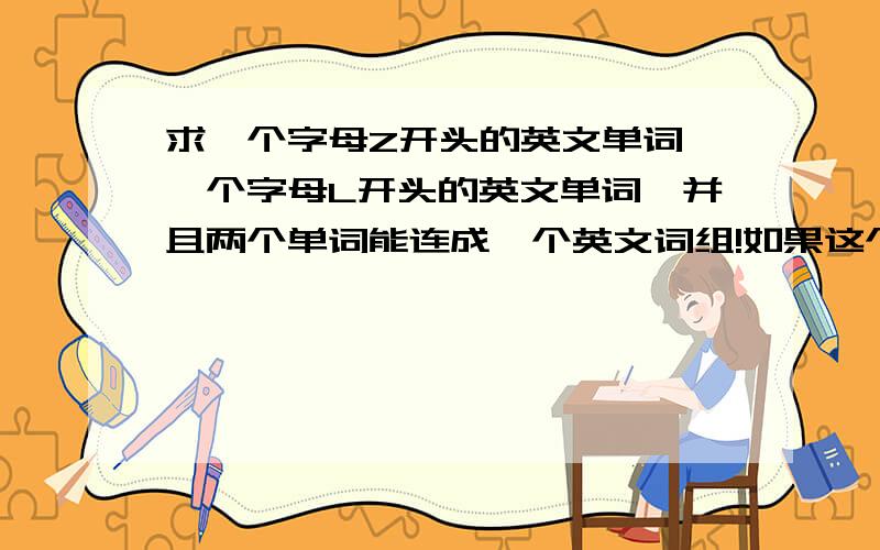 求一个字母Z开头的英文单词,一个字母L开头的英文单词,并且两个单词能连成一个英文词组!如果这个英文词组寓意很好,一定还会加分,加100分-200分