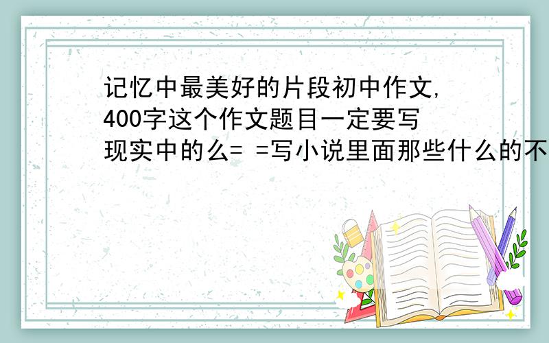 记忆中最美好的片段初中作文,400字这个作文题目一定要写现实中的么= =写小说里面那些什么的不行么= =