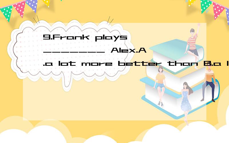 9.Frank plays _______ Alex.A.a lot more better than B.a lot better than C.much more better thaC.much more better than D.much more well than