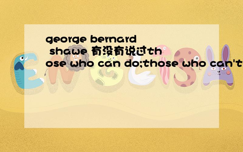 george bernard shawe 有没有说过those who can do;those who can't,teach,不知道这句话有没有抄对,不过是英国文学史中的.