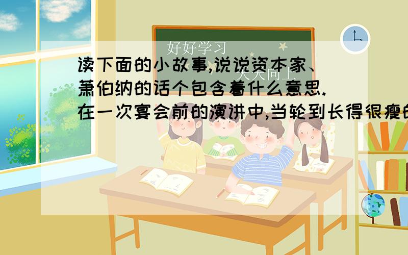 读下面的小故事,说说资本家、萧伯纳的话个包含着什么意思.在一次宴会前的演讲中,当轮到长得很瘦的作家萧伯纳发言时,一个大腹便便的资本家讥笑他说：“啊,萧伯纳先生,一见到您,我就知