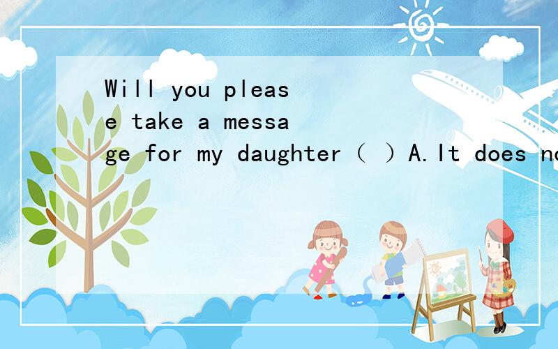 Will you please take a message for my daughter（ ）A.It does not matter B Sure,I will be glad to C Yes,I will take D.I can help you求详解!