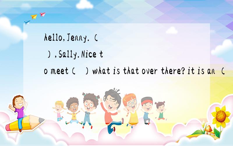 hello,Jenny.（ ）,Sally.Nice to meet（ ）what is that over there?it is an （ ）.（ ）that your