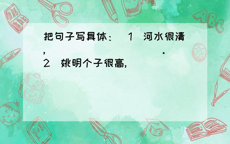 把句子写具体：（1）河水很清,___________.（2）姚明个子很高,_____________.