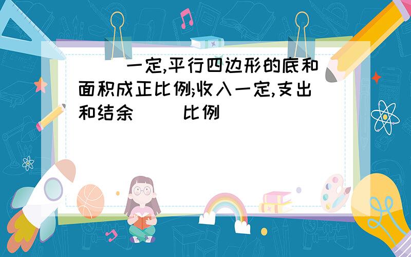 ( )一定,平行四边形的底和面积成正比例;收入一定,支出和结余( )比例