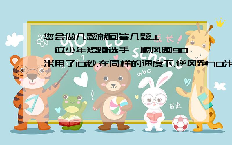 您会做几题就回答几题..1.一位少年短跑选手,顺风跑90米用了10秒.在同样的速度下.逆风跑70米 也用了10秒.请问在无风的时候他跑100米要多少秒?2客车和火车同时从甲.乙两地相向开出,客车行完