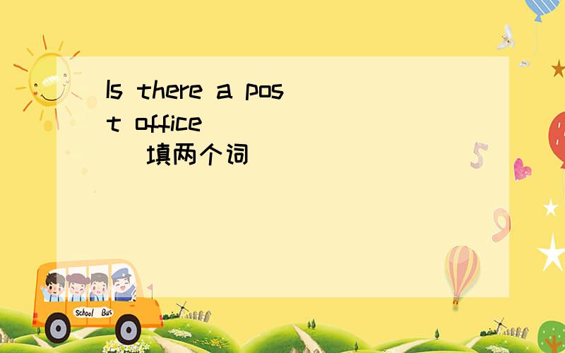 Is there a post office( ) ( ) 填两个词