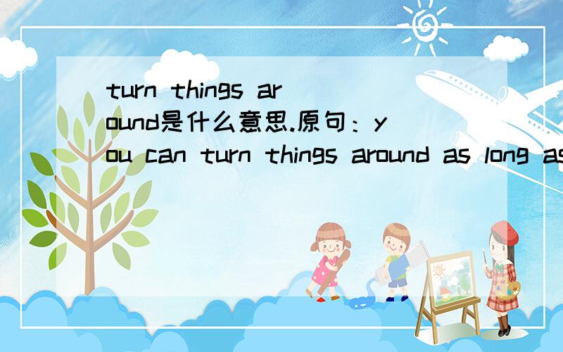 turn things around是什么意思.原句：you can turn things around as long as you work hard.