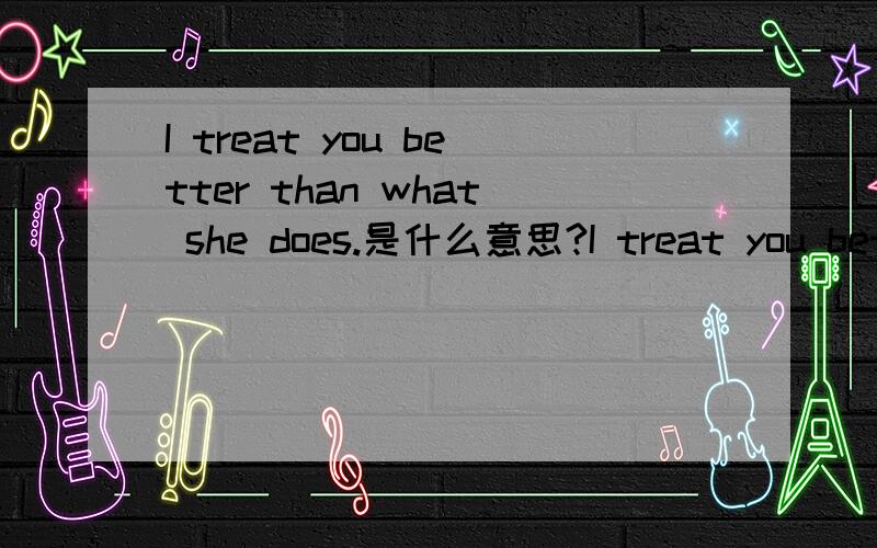 I treat you better than what she does.是什么意思?I treat you better than what she does. 是什么意思