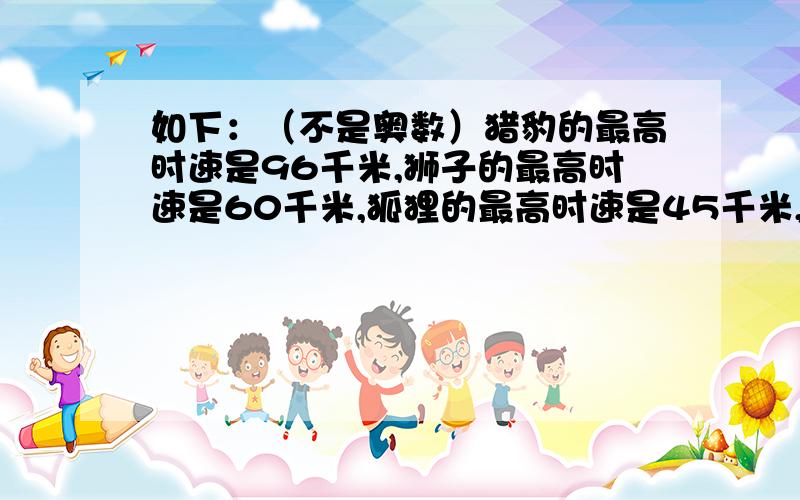 如下：（不是奥数）猎豹的最高时速是96千米,狮子的最高时速是60千米,狐狸的最高时速是45千米,羚羊的最高时速是90千米.猎豹平均每分钟比狮子多跑多少千米?狐狸平均每分钟比羚羊少跑了多