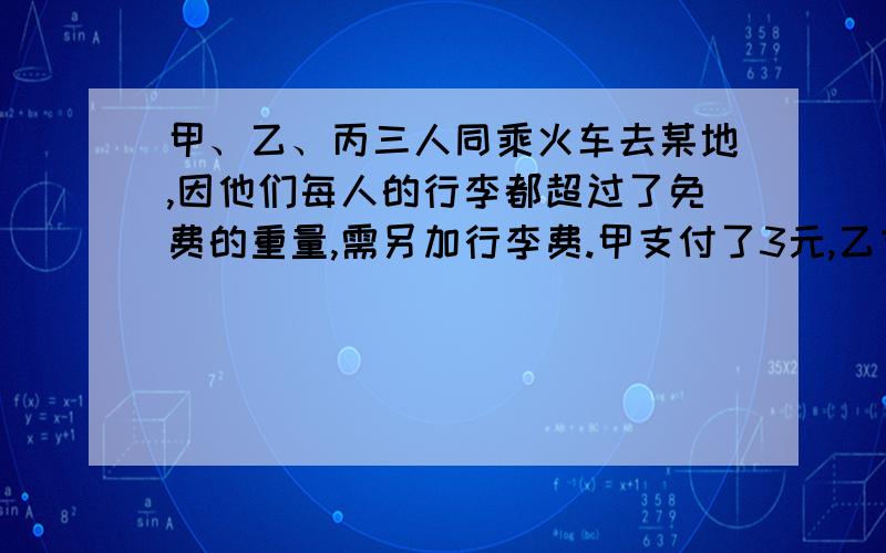 甲、乙、丙三人同乘火车去某地,因他们每人的行李都超过了免费的重量,需另加行李费.甲支付了3元,乙支付了5元,丙支付了7元.三人的行李共重90千克,如果这些行李一人携带,需付行李费35元,丙