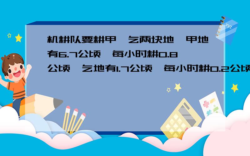 机耕队要耕甲,乞两块地,甲地有6.7公顷,每小时耕0.8公顷,乞地有1.7公顷,每小时耕0.2公顷,两拖拉机同时开工,经过多少小时后,甲地剩下的土地是乞地的3倍?