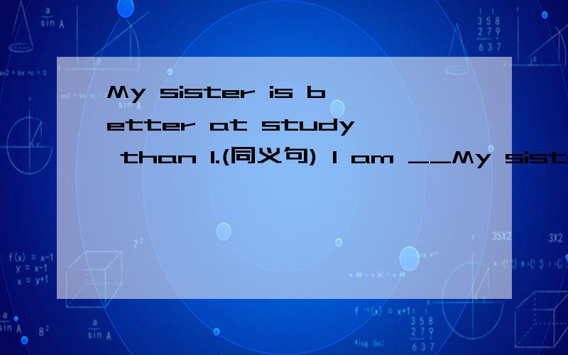 My sister is better at study than I.(同义句) I am __My sister is better at study than I.(同义句)I am _____ _____ _____ at study _____ my sister.