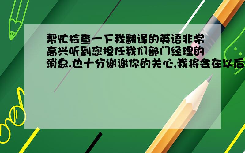 帮忙检查一下我翻译的英语非常高兴听到您担任我们部门经理的消息.也十分谢谢你的关心,我将会在以后按时提交我的报告.谢谢!I am so glad to hear the news that you will act as our manager. Also grateful for