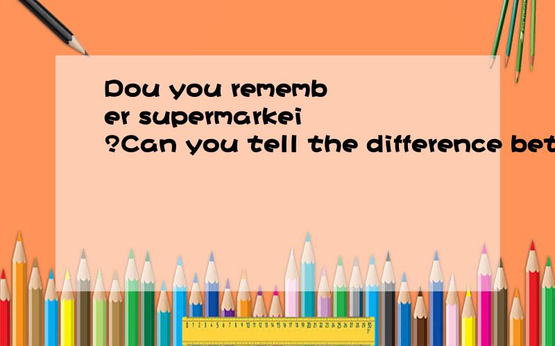 Dou you remember supermarkei?Can you tell the difference between markei and supermarket?Dou you remember supermarket?Can you tell the difference between market and supermarket?