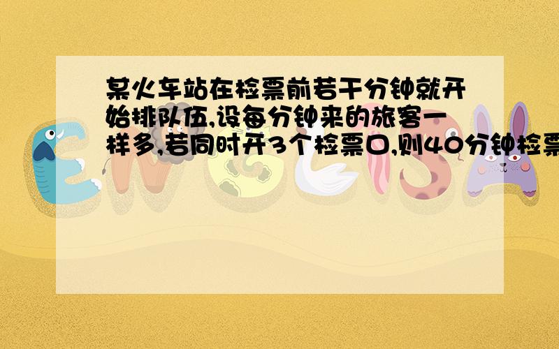 某火车站在检票前若干分钟就开始排队伍,设每分钟来的旅客一样多,若同时开3个检票口,则40分钟检票队伍检某火车站在检票前若干分钟就开始排队伍,设每分钟来的旅客一样多,若同时开4个检