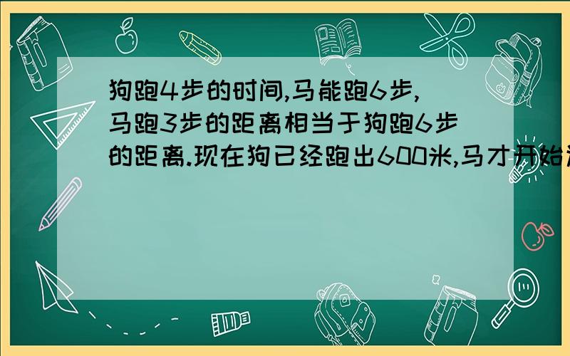 狗跑4步的时间,马能跑6步,马跑3步的距离相当于狗跑6步的距离.现在狗已经跑出600米,马才开始追狗,马跑多少米能追上狗?（请列式解答,尽量不要用方程.）