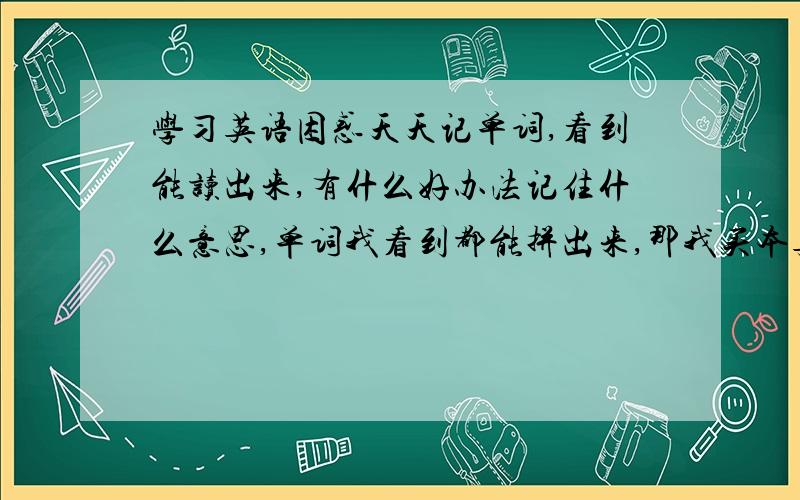 学习英语困惑天天记单词,看到能读出来,有什么好办法记住什么意思,单词我看到都能拼出来,那我买本英文书直接看就行了,单词和语法在阅读中自然就会了