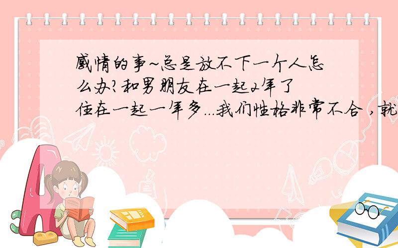 感情的事~总是放不下一个人怎么办?和男朋友在一起2年了 住在一起一年多...我们性格非常不合 ,就是说说话就吵架,我是有点小心眼,他也很粗心,但我门吵架每次我都不往心理去.,最近半年 他