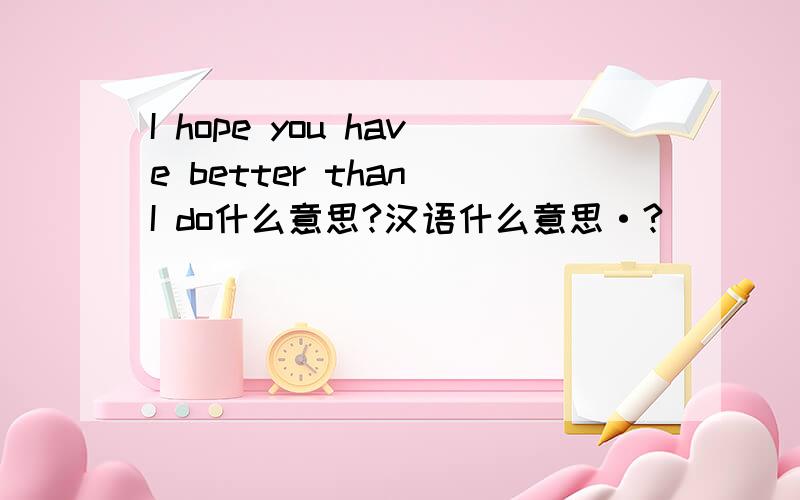 I hope you have better than I do什么意思?汉语什么意思·?