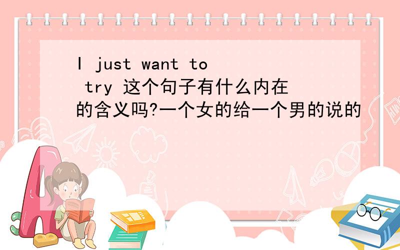 I just want to try 这个句子有什么内在的含义吗?一个女的给一个男的说的