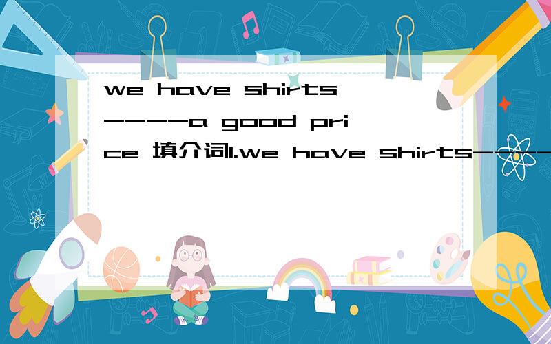 we have shirts----a good price 填介词1.we have shirts----a good price2.we sell  sweaters ------blue,yellow and green3.Come and see the clothes -------yourself4.Edward often goes to see Beijing Opera --------his parents -------weekends5.We have lot