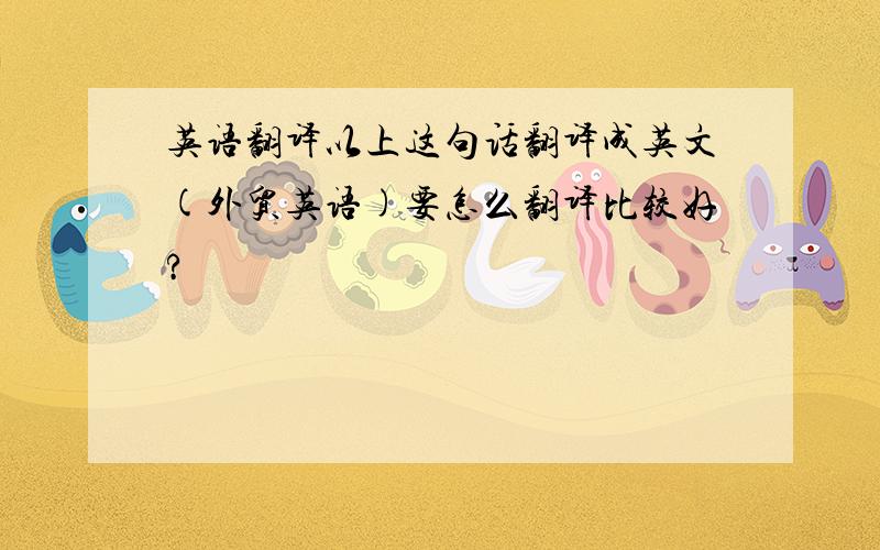 英语翻译以上这句话翻译成英文(外贸英语)要怎么翻译比较好?