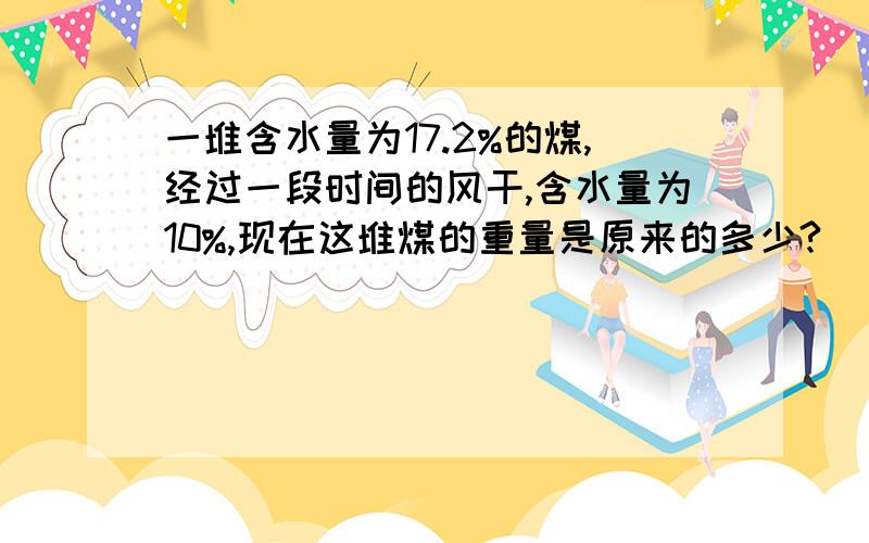 一堆含水量为17.2%的煤,经过一段时间的风干,含水量为10%,现在这堆煤的重量是原来的多少?