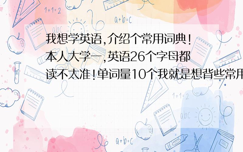 我想学英语,介绍个常用词典!本人大学一,英语26个字母都读不太准!单词量10个我就是想背些常用单词!本人医学，主攻临床，求过三级英语