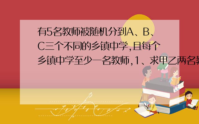 有5名教师被随机分到A、B、C三个不同的乡镇中学,且每个乡镇中学至少一名教师,1、求甲乙两名教师同时分到一个中学的概率2、求A中学分到两名教师的概率3、设随机变量X为这五名教师分到A