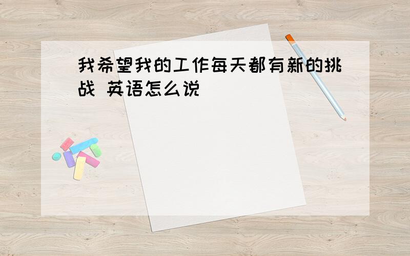 我希望我的工作每天都有新的挑战 英语怎么说