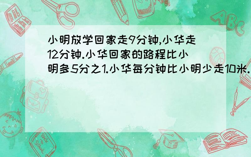 小明放学回家走9分钟,小华走12分钟.小华回家的路程比小明多5分之1.小华每分钟比小明少走10米.小华回家走多少米?