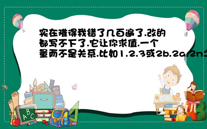 实在难得我错了几百遍了.改的都写不下了.它让你求值.一个量而不是关系.比如1.2.3或2b.2a.2n之类的.第17题.就是数轴那个!