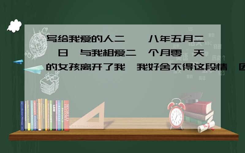 写给我爱的人二〇〇八年五月二一日,与我相爱二一个月零一天的女孩离开了我,我好舍不得这段情,因为我还没有爱够她,我现在依然很爱很爱她,但是她没有在给我机会.我好怀念以前的生活,虽