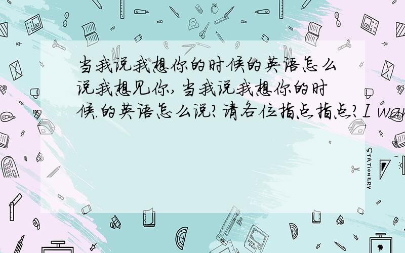 当我说我想你的时候的英语怎么说我想见你,当我说我想你的时候.的英语怎么说?请各位指点指点?I want to see you, when i say missing you.这样说可不可以?