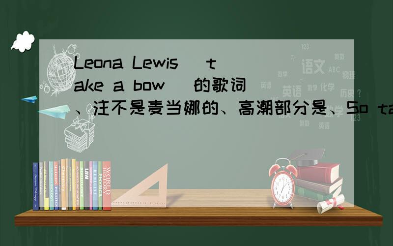 Leona Lewis[ take a bow ]的歌词、注不是麦当娜的、高潮部分是、So take a bow.Cause you've taken everything elseYou played the part like a star you played it so wellTake a bowCause the scene is coming to an endI gave you love. All you