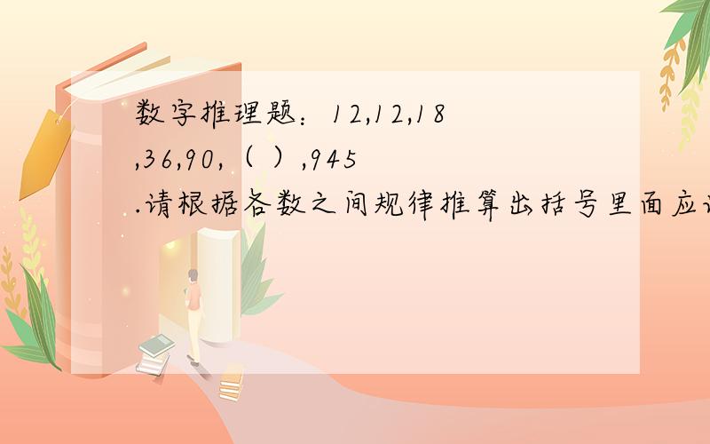 数字推理题：12,12,18,36,90,（ ）,945.请根据各数之间规律推算出括号里面应该是什么数?A:221   B:224    C:270    D:315请简单写下计算过程,谢谢!