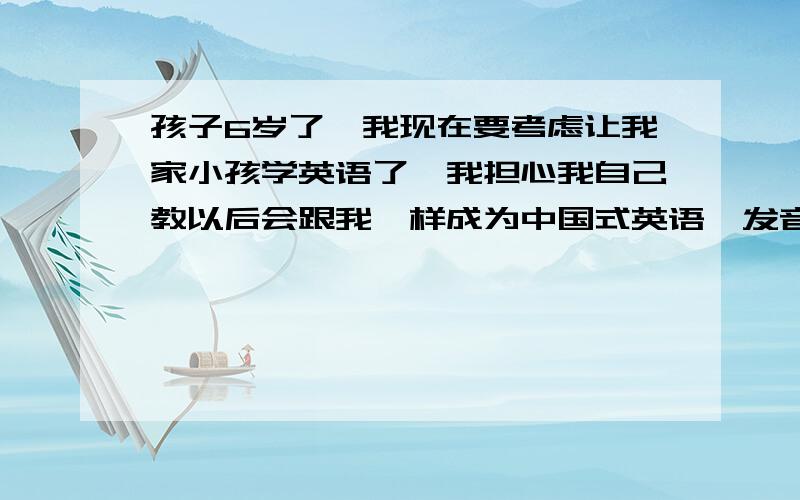 孩子6岁了,我现在要考虑让我家小孩学英语了,我担心我自己教以后会跟我一样成为中国式英语,发音我也很担