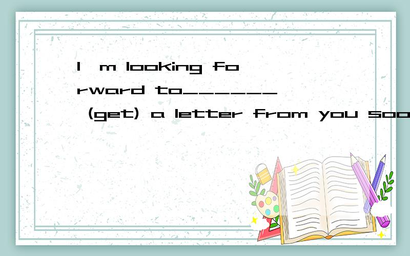 I'm looking forward to______ (get) a letter from you soon.