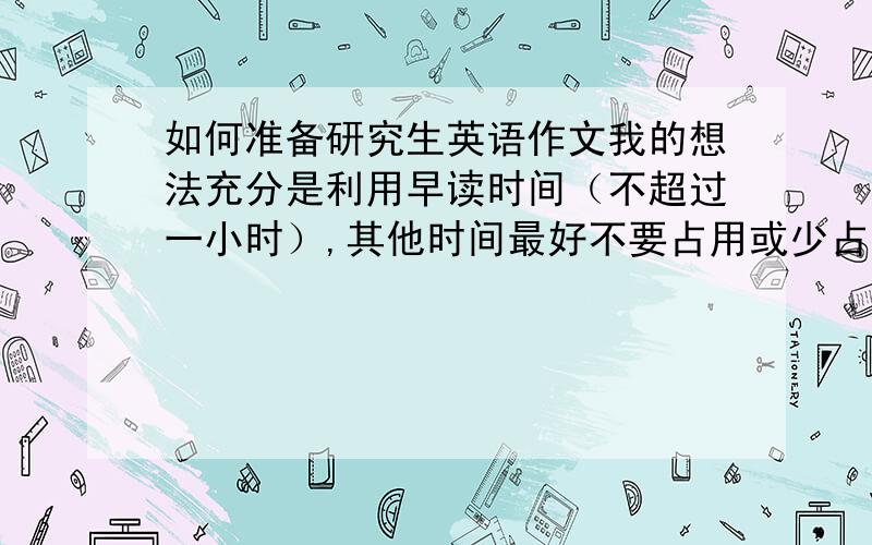 如何准备研究生英语作文我的想法充分是利用早读时间（不超过一小时）,其他时间最好不要占用或少占用.据此,如何制定一个合理地备战作文计划.之前,我一直是背真题范文,这样的办法可行