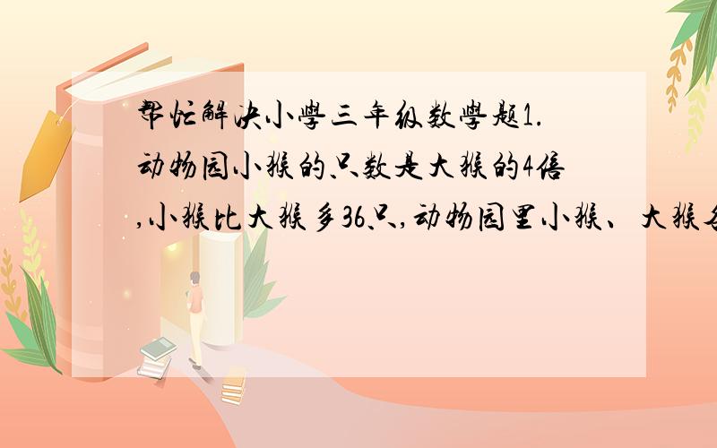 帮忙解决小学三年级数学题1.动物园小猴的只数是大猴的4倍,小猴比大猴多36只,动物园里小猴、大猴各有多少只?2.弟弟采集了23个标本,哥哥采集了32个标本,要想使哥哥的标本数是弟弟的4倍,弟