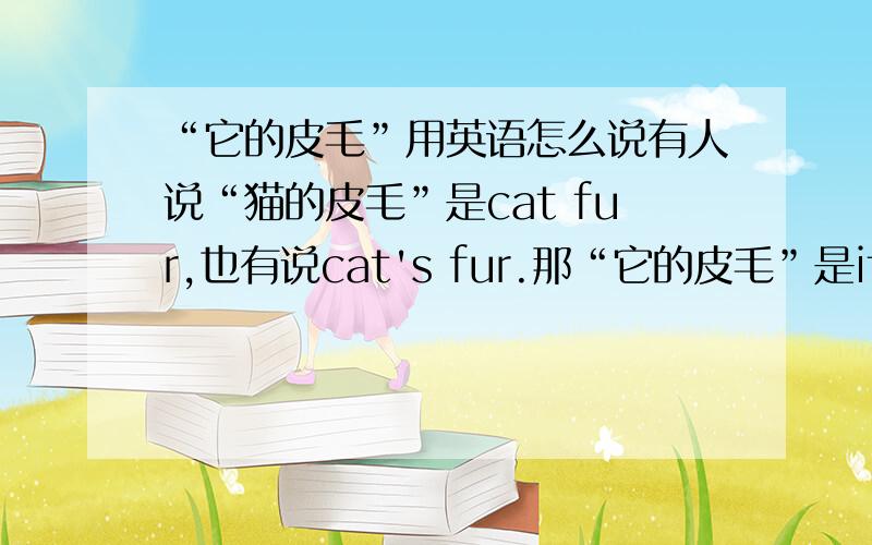 “它的皮毛”用英语怎么说有人说“猫的皮毛”是cat fur,也有说cat's fur.那“它的皮毛”是it fur 还是its fur?请各位懂这方面的赐教!