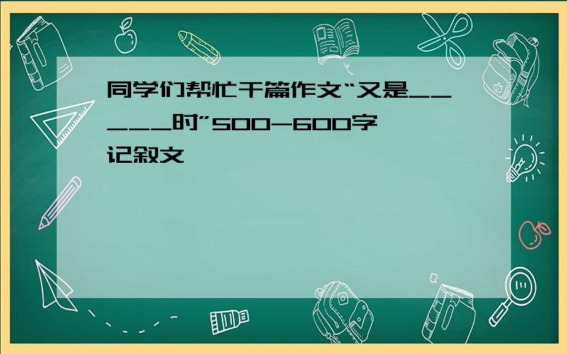 同学们帮忙干篇作文“又是_____时”500-600字 记叙文