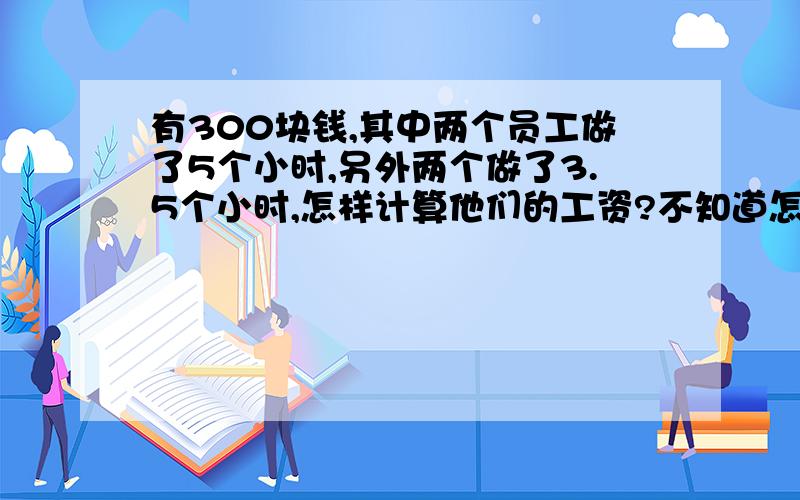 有300块钱,其中两个员工做了5个小时,另外两个做了3.5个小时,怎样计算他们的工资?不知道怎样计算.