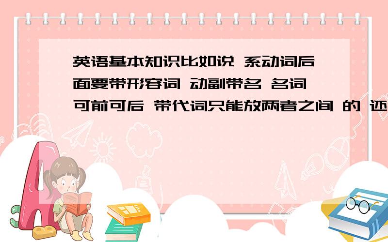 英语基本知识比如说 系动词后面要带形容词 动副带名 名词可前可后 带代词只能放两者之间 的 还有哪些像这些一样的基本知识啊 亲